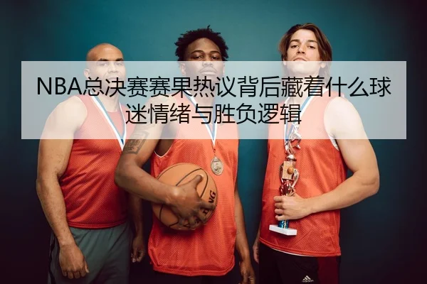 NBA总决赛赛果热议背后藏着什么球迷情绪与胜负逻辑