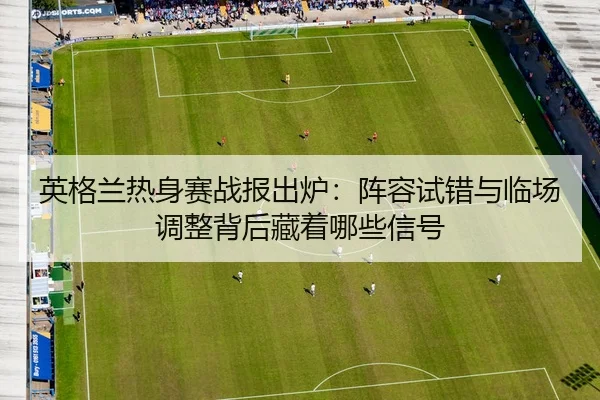 英格兰热身赛战报出炉：阵容试错与临场调整背后藏着哪些信号